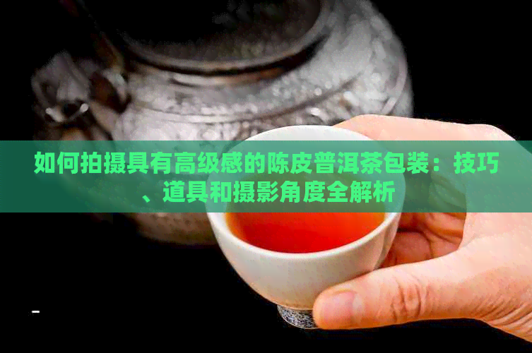 如何拍摄具有高级感的陈皮普洱茶包装：技巧、道具和摄影角度全解析