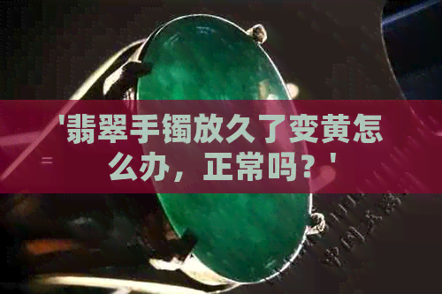 '翡翠手镯放久了变黄怎么办，正常吗？'