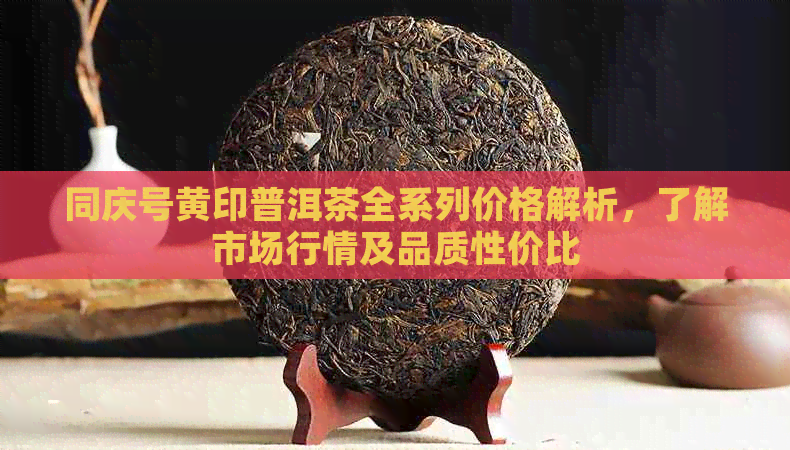 同庆号黄印普洱茶全系列价格解析，了解市场行情及品质性价比