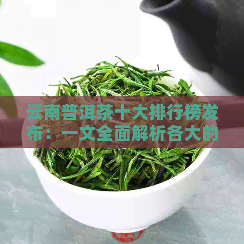 云南普洱茶十大排行榜发布：一文全面解析各大的优缺点及购买建议