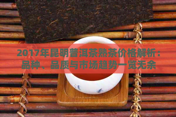 2017年昆明普洱茶熟茶价格解析：品种、品质与市场趋势一览无余