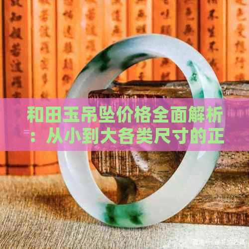 和田玉吊坠价格全面解析：从小到大各类尺寸的正宗和田玉吊坠多少钱？