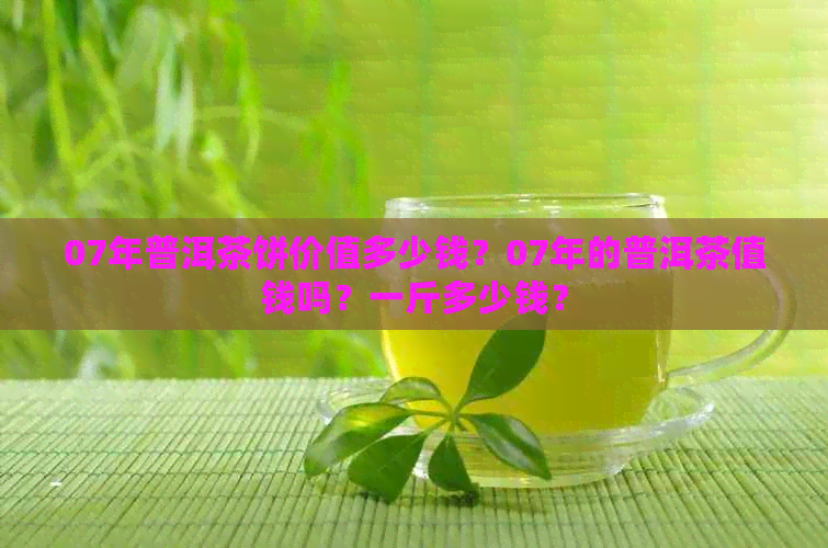 07年普洱茶饼价值多少钱？07年的普洱茶值钱吗？一斤多少钱？