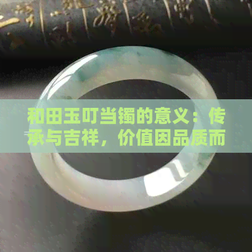 和田玉叮当镯的意义：传承与吉祥，价值因品质而异。