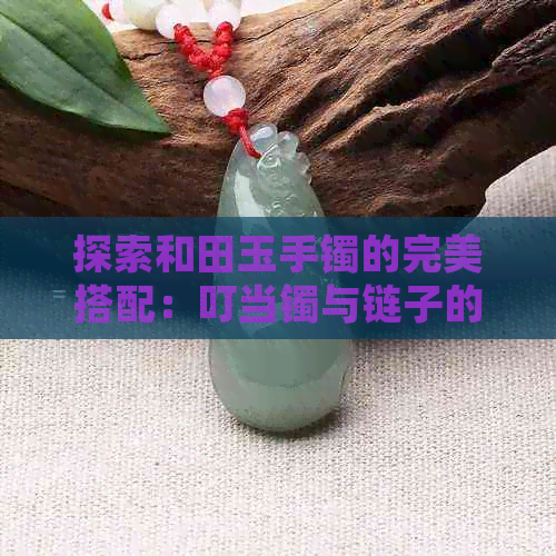 探索和田玉手镯的完美搭配：叮当镯与链子的选择指南