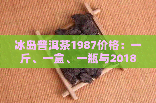 冰岛普洱茶1987价格：一斤、一盒、一瓶与2018年对比