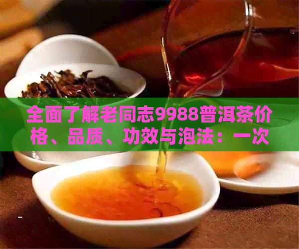 全面了解老同志9988普洱茶价格、品质、功效与泡法：一次解决你的所有疑问