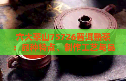 六大茶山75726普洱熟茶：品种特点、制作工艺与品鉴方法一应俱全