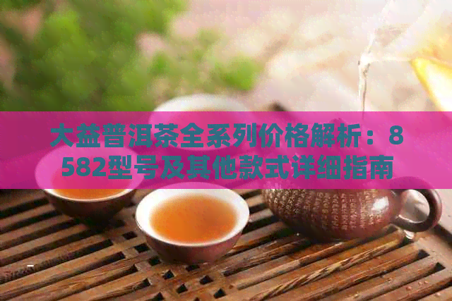 大益普洱茶全系列价格解析：8582型号及其他款式详细指南