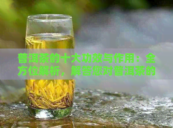 普洱茶的十大功效与作用：全方位解析，解答您对普洱茶的所有疑问