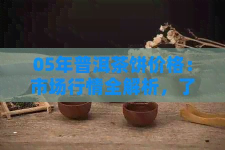 05年普洱茶饼价格：市场行情全解析，了解价值与投资潜力