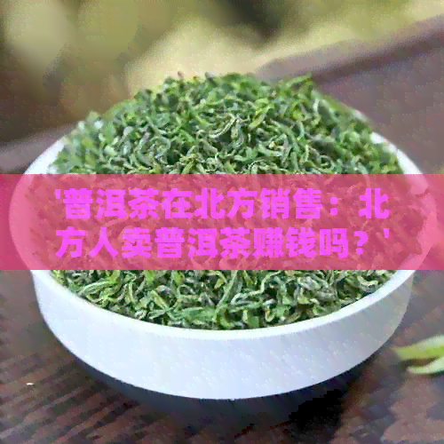 '普洱茶在北方销售：北方人卖普洱茶赚钱吗？'