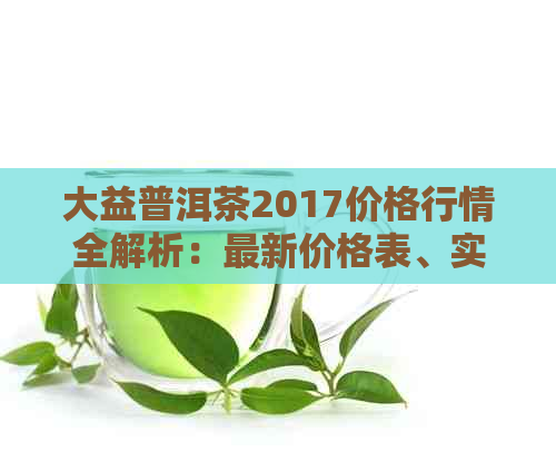 大益普洱茶2017价格行情全解析：最新价格表、实时价查询及历走势