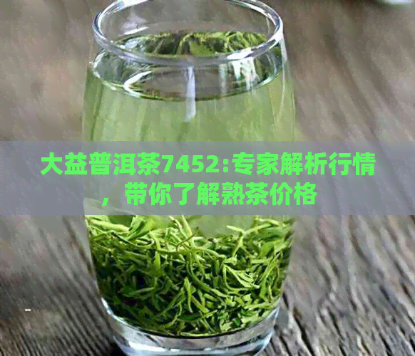 大益普洱茶7452:专家解析行情，带你了解熟茶价格