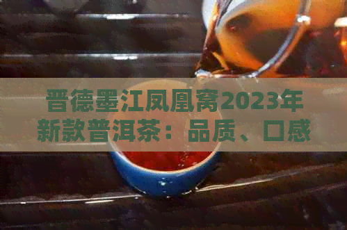 晋德墨江凤凰窝2023年新款普洱茶：品质、口感与收藏价值全面解析