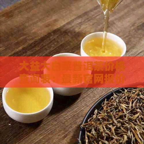 大益大白菜普洱茶价格查询表：最新官网报价与茶叶价格表