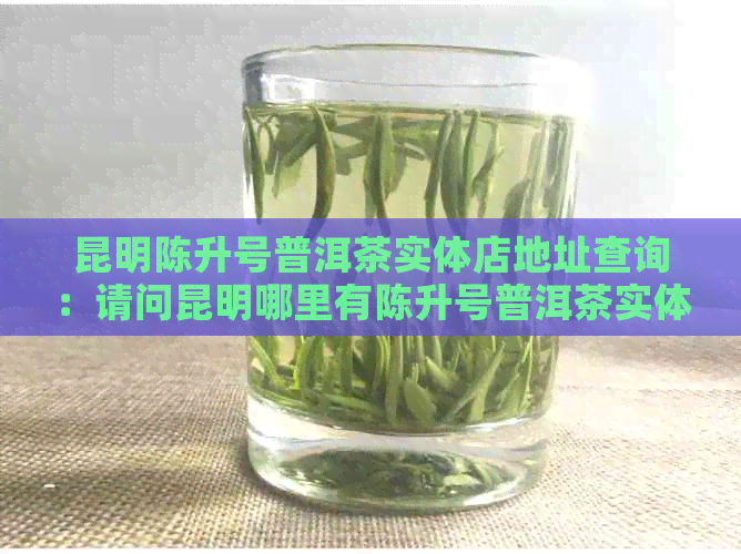 昆明陈升号普洱茶实体店地址查询：请问昆明哪里有陈升号普洱茶实体店？