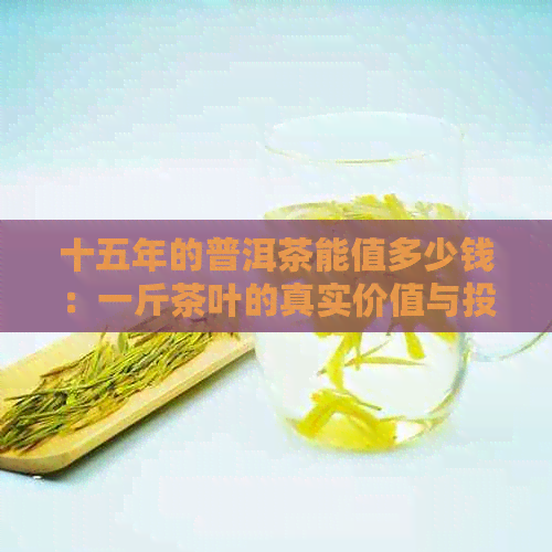 十五年的普洱茶能值多少钱：一斤茶叶的真实价值与投资意义