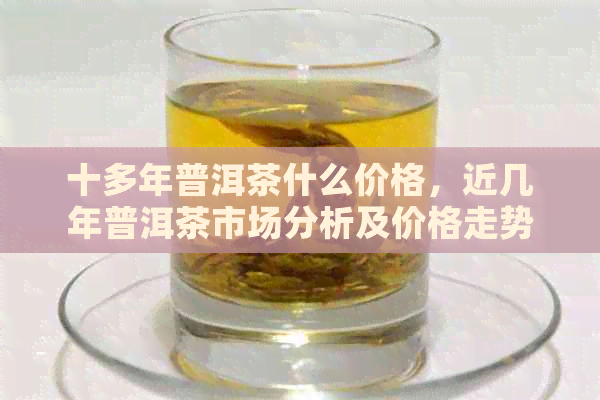 十多年普洱茶什么价格，近几年普洱茶市场分析及价格走势