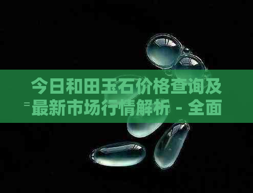 今日和田玉石价格查询及最新市场行情解析 - 全面了解和田玉的价格走势