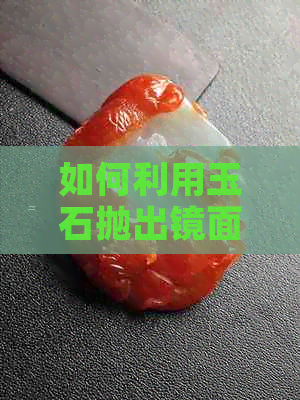 如何利用玉石抛出镜面光泽：全面指南与技巧