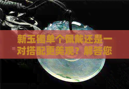 新玉镯单个佩戴还是一对搭配更美观？解答您关于玉镯佩戴的全面疑问