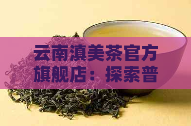 云南滇美茶官方旗舰店：探索普洱茶的品质与口感