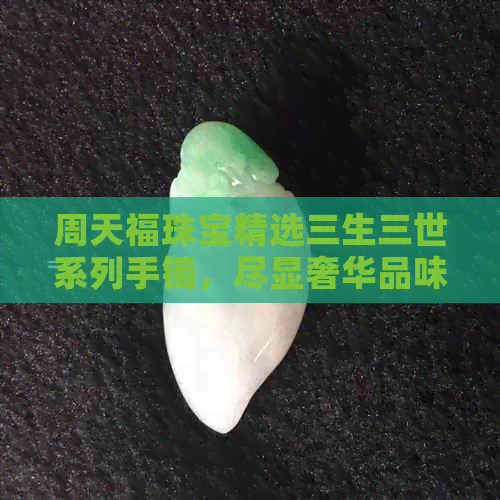 周天福珠宝精选三生三世系列手镯，尽显奢华品味，花费一万四