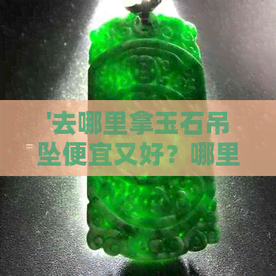 '去哪里拿玉石吊坠便宜又好？哪里买真品玉石吊坠？'