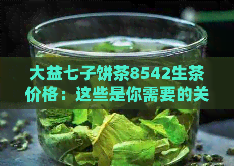 大益七子饼茶8542生茶价格：这些是你需要的关键信息