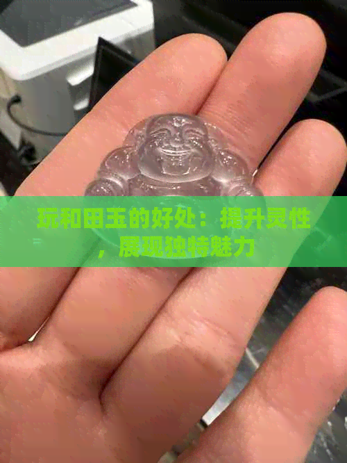 玩和田玉的好处：提升灵性，展现独特魅力