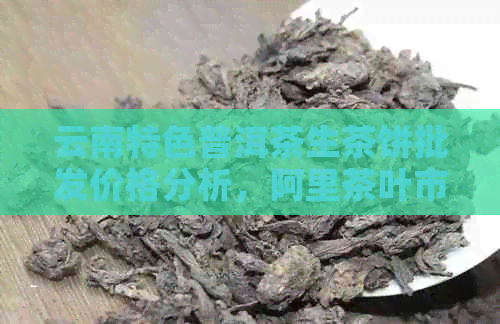 云南特色普洱茶生茶饼批发价格分析，阿里茶叶市场深度了解