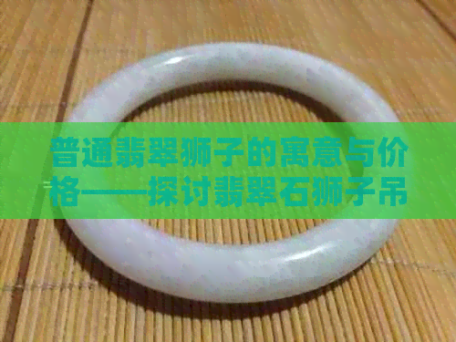 普通翡翠狮子的寓意与价格——探讨翡翠石狮子吊坠