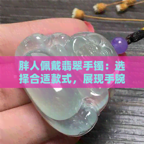 胖人佩戴翡翠手镯：选择合适款式，展现手腕魅力