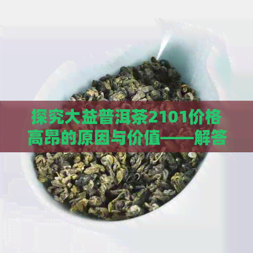 探究大益普洱茶2101价格高昂的原因与价值——解答消费者疑问