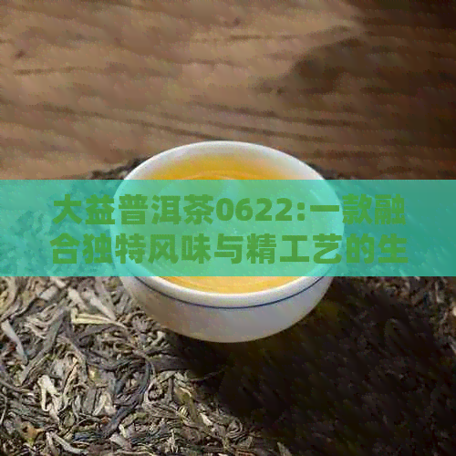 大益普洱茶0622:一款融合独特风味与精工艺的生茶收藏品