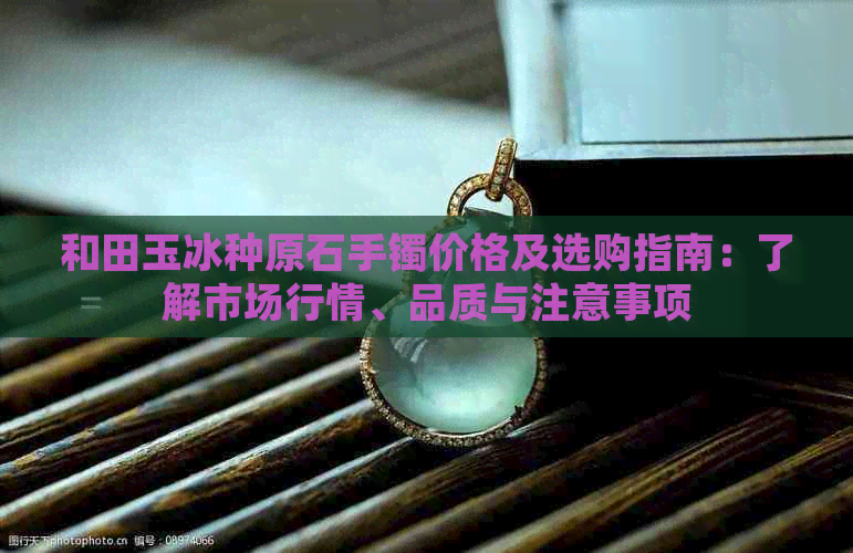 和田玉冰种原石手镯价格及选购指南：了解市场行情、品质与注意事项