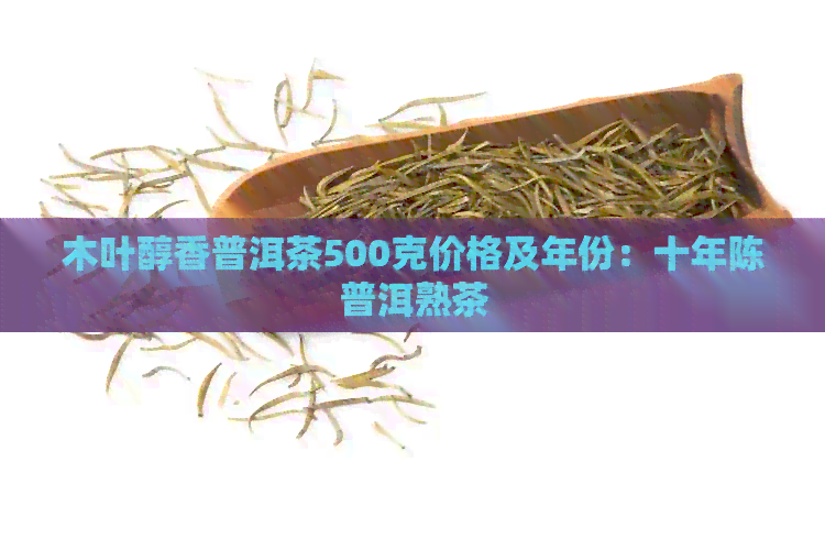 木叶醇香普洱茶500克价格及年份：十年陈普洱熟茶