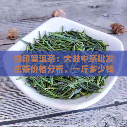 绿印普洱茶：大益中茶批发生茶价格分析，一斤多少钱？