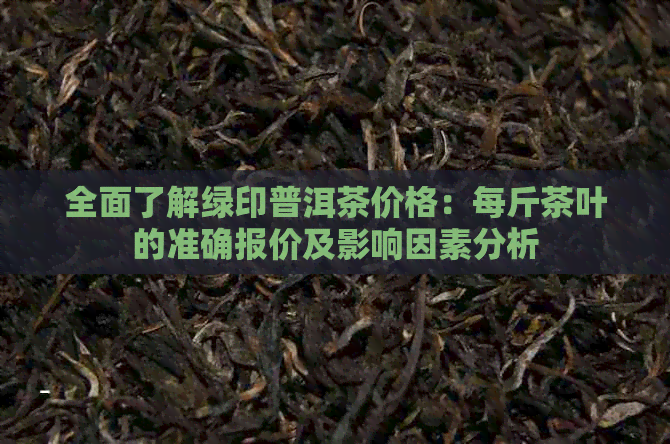 全面了解绿印普洱茶价格：每斤茶叶的准确报价及影响因素分析