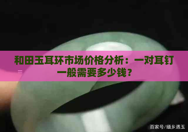 和田玉耳环市场价格分析：一对耳钉一般需要多少钱？