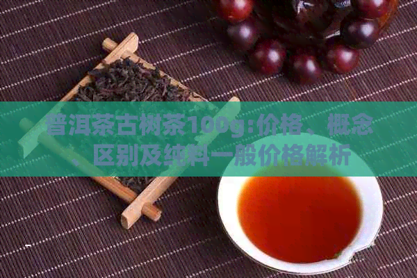 普洱茶古树茶100g:价格、概念、区别及纯料一般价格解析