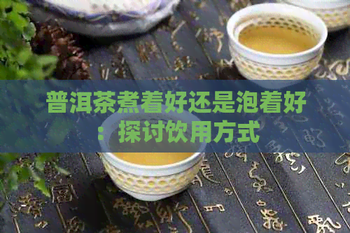 普洱茶煮着好还是泡着好：探讨饮用方式