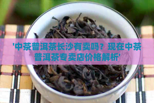 '中茶普洱茶长沙有卖吗？现在中茶普洱茶专卖店价格解析'