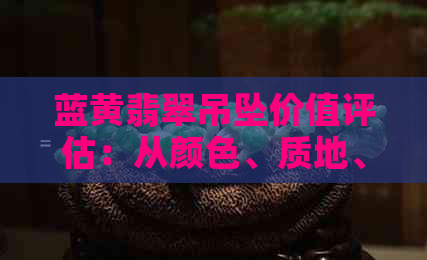 蓝黄翡翠吊坠价值评估：从颜色、质地、工艺到市场行情全方位解析