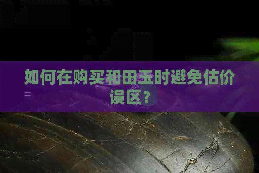 如何在购买和田玉时避免估价误区？