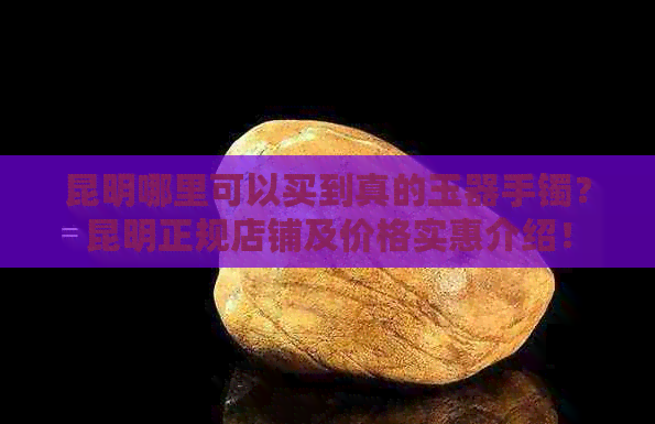 昆明哪里可以买到真的玉器手镯？昆明正规店铺及价格实惠介绍！