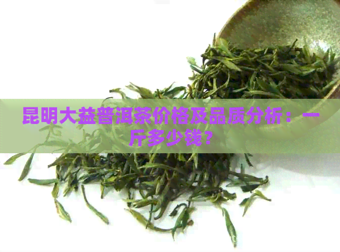 昆明大益普洱茶价格及品质分析：一斤多少钱？