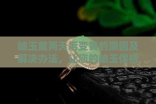 岫玉戴两天后变黄的原因及解决办法，让您的岫玉保持原色