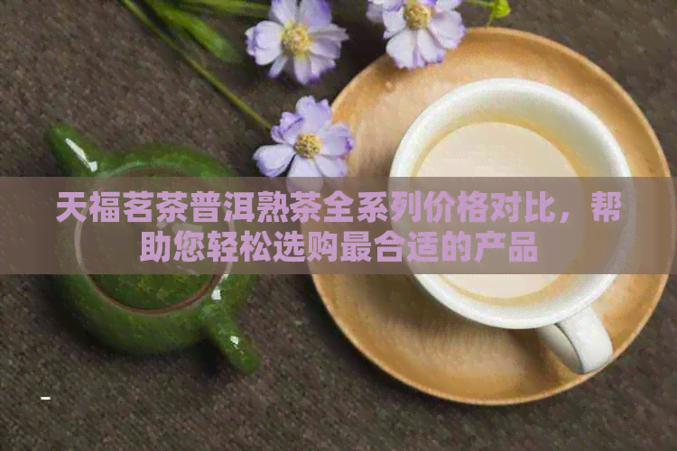 天福茗茶普洱熟茶全系列价格对比，帮助您轻松选购最合适的产品